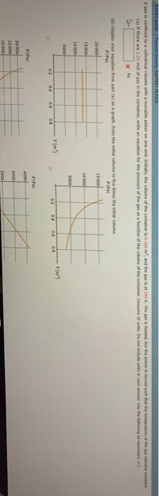 (a)If there are 2.20 mod of gas equation for the pressure of the gas as·function ofthe vine ef the eontainer (Assume 5l units. Donot include uai,our anseet use the fol wing as necessary: V.3 in the container, wrRe at (b) Display your equation from part (a) on a graph, from the initial volume to ive times the initial volune P(Pa) v (m) P(Pa) PIPa)