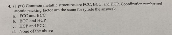 4. (1 pts) Common metallic structures are FCC, BCC, and HCP. Coordination number and atomic packing factor are the same for (
