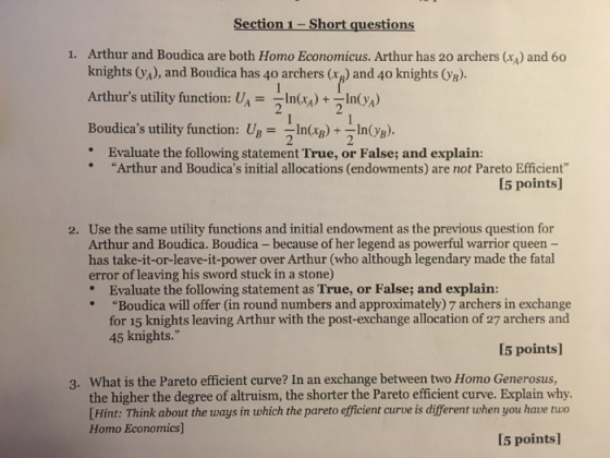 Section 1-Short questions 1. Arthur and Boudica are both Homo Economicus. Arthur has 20 archers () and 60 knights (A), and Boudica has 40 archers (r) and 40 knights OVB). Arthurs utility function: U.--In(r.) +-In Boudicas utility function: UBIn()+ nB Evaluate the following statement True, or False; and explain: Arthur and Boudicas initial allocations (endowments) are not Pareto Efficient I5 points] 2. Use the same utility functions and initial endowment as the previous question for Arthur and Boudica. Boudica -because of her legend as powerful warrior queen - has take-it-or-leave-it-power over Arthur (who although legendary made the fatal error of leaving his sword stuck in a stone) Evaluate the following statement as True, or False; and explain: Boudica will offer (in round numbers and approximately) 7 archers in exchange for 15 knights leaving Arthur with the post-exchange allocation of 27 archers and 45 knights. 5 points] What is the Pareto efficient curve? In an exchange between two Homo Generosus, Hint: Think about the ways in which the pareto efficient curve is different when you have tuo I5 points] 3. the higher the degree of altruism, the shorter the Pareto efficient curve. Explain why. Homo Economics]