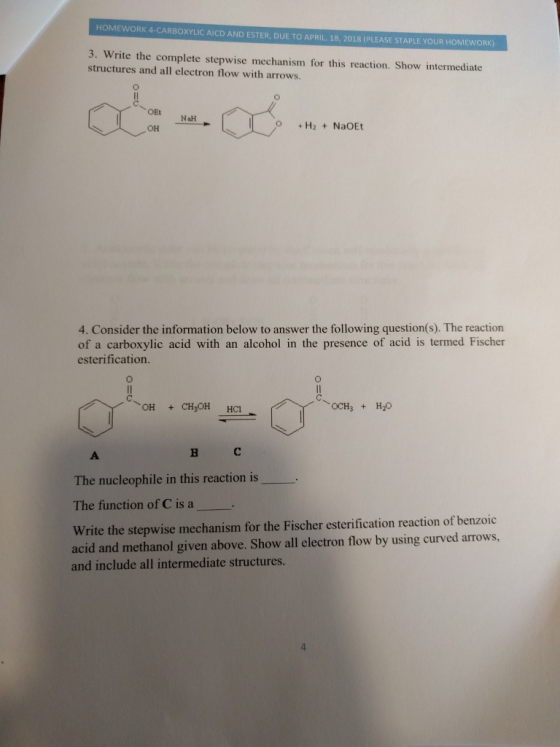 HOMEWORK 4-CARBOXYLIC AICD AND ESTER, DUE TO APRIL. 18, 2018 (PLEASE STAPLE YOUR HOMEWORK) 3. Write the complete stepwise mechanism for this reaction. Show intermediate structures and all electron flow with arrows. OEt NaH OH 4. Consider the information below to answer the following question(s). The reaction of a carboxylic acid with an alcohol in the presence of acid is termed Fischer esterification The nucleophile in this reaction is The function of C is a Write the stepwise mechanism for the Fischer esterification reaction of benzoic acid and methanol given above. Show all electron flow by using curved arrows, and include all intermediate structures
