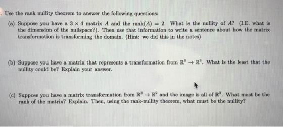 . Use the rank nullity theorem to answer the following questions: (a) Suppose you have a 3 × 4 nnatrix A and the rank(A) = 2, what is the nullity of A? (LE, what is the dimension of the nullspace?). Then use that information to write a sentence about how the matrix transformation is transforming the domain. (Hint: we did this in the notes) (b) Suppose you have a matrix that represents a transformation from RR3. What is the least that the nullity could be? Explain your answer. (e) Suppose you have a matrix transformation from R3R2 and the image is all of IR2. What must be the rank of the matrix? Explain. Then, using the rank-nullity theorem, what must be the nullity?