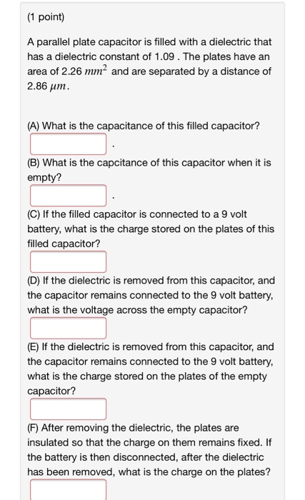 (1 point) A parallel plate capacitor is filled with a dielectric that has a dielectric constant of 1.09. The plates have an a