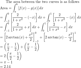 \small \text{The area between the two curves is as follows}\\ \mathrm{Area}=\int_{a}^{b}\left [ f(x)-g(x) \right ]dx\\ =\int_{-1}^{0}\left [ \frac{2}{1+x^2}-(-x) \right ]dx+\int_{0}^{1}\left [ \frac{2}{1+x^2}-(x) \right ]dx\\ =\int_{-1}^{0}\left [ \frac{2}{1+x^2}+x \right ]dx+\int_{0}^{1}\left [ \frac{2}{1+x^2}-x \right ]dx\\ =\left[2\arctan \left(x\right)+\frac{x^2}{2}\right]^0_{-1}+\left[2\arctan \left(x\right)-\frac{x^2}{2}\right]^1_{0}\\ =\left ( \frac{\pi }{2}-\frac{1}{2} \right )+\left ( \frac{\pi }{2}-\frac{1}{2} \right )\\ =2\left ( \frac{\pi }{2}-\frac{1}{2} \right )\\ =\pi-1\\ =2.14\\