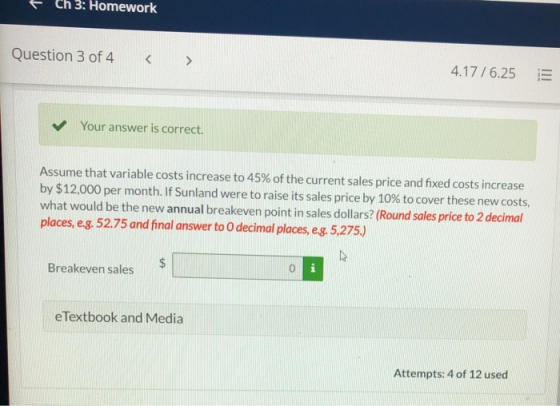 Ch 3: Homework Question 3 of 4 4.17 / 6.25 Your answer is correct. Assume that variable costs increase to 45% of the current