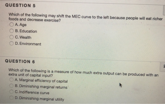 QUESTION 5 Which of the following may shift the MEC curve to the left because people will eat richer foods and decrease exercise? OA. Age O B. Education C. Wealth 0 D. Environment QUESTION 6 Which of the following is a measure of how much extra output can be produced with an extra unit of capital input? A. Marginal efficiency of capital B. Diminishing marginal returns C. Indifference curve D. Diminishing marginal utility