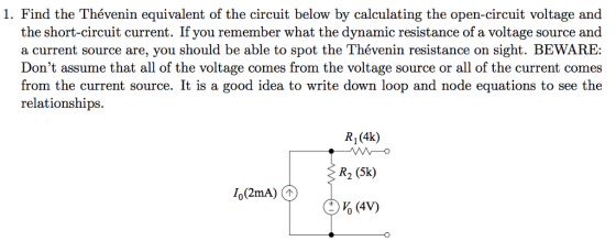1. Find the Thévenin equivalent of the circuit below by calculating the open-circuit voltage and the short-circuit current. If you remember what the dynamic resistance of a voltage source and a current source are, you should be able to spot the Thévenin resistance on sight. BEWARE: Dont assume that all of the voltage comes from the voltage source or all of the current comes from the current source. It is a good idea to write down loop and node equations to see the relationships. R1 (4k) R2 (5k)