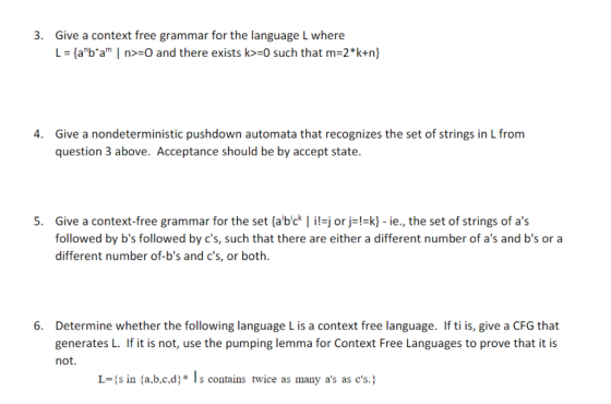 Give a context free grammar for the language L where L = {abam I n>:O and there exists k>-o such that m=2k+n) 3. Give a nondeterministic pushdown automata that recognizes the set of strings in L from question 3 above. Acceptance should be by accept state. 4. 5 Give a context-free grammar for the set (abc il j or j -k) ie, the set of strings of as followed by bs followed by cs, such that there are either a different number of as and bs or a different number of-bs and cs, or both. Determine whether the following language L is a context free language. If ti is, give a CFG that generates L. If it is not, use the pumping lemma for Context Free Languages to prove that it is not. 6. L={ s in {a,b,c,d: * Is contains twice as many as as cs. }