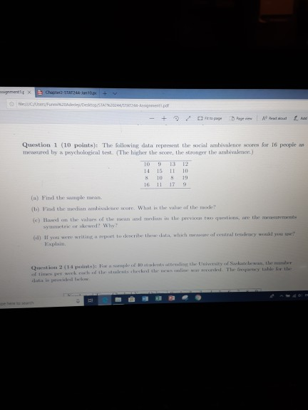 Question 1 (10 points): The following data represent the social ambivalence seores Sor 16 peopie as measured by a peychological test. (The highher the soore, the stronger the ambivalence.) 1013 12 14 15 L1 10 8 10 8 19 16 11 179 (a) Find the sanaple encan (b) Fitxd the wedisn ambivalenme seore. What is the salue of the mocke (e) Basosd on the valurs sif t un and msliun is the previcas tu qustions, are the sureands symmetric or skewed Wh If you were writing a report to rkseribe thee data, wic re of cestral tewleay wdd you use? Explain of tineos per week ech of the stuleits cherkvd the neus onlinsc was