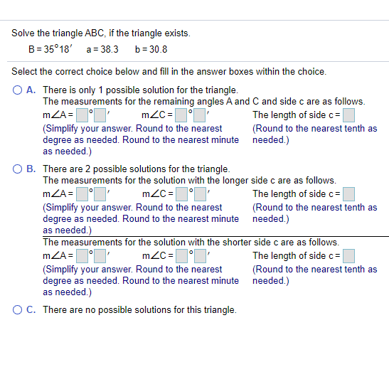 Solve the triangle ABC, if the triangle exists. B = 35°18 a = 38.3 b = 30.8 Select the correct choice below and fill in the