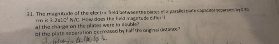 31. The magnitude of the electric field between the plates of a parallel plate capacitor separated by 0.30 cm is 3.2x10 N/C.