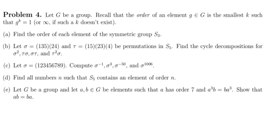 Problem 4. Let G be a group. Recall that the order of an element g G is the smallest k such that gk = 1 (or 00, if such a k doesnt exist). (a) Find the order of each element of the symmetric group S (b) Let σ-(135)(24) and τ-(15)(23)(4) be permutations in S5. Find the cycle decompositions for (c) Let σ-(123456789). Compute ơ-i, σ3, σ-50, and σί006 (d) Find all numbers n such that Ss contains an element of order n (e) Let G be a group and let a, b є G be elements such that a has order 7 and a3b-ba. Show that ab ba