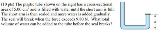 (10 pts) The plastic tube shown on the right has a cross-sectional area of 5.00 cm and is filled with water until the short arm is full. The short arm is then sealed and more water is added gradually The seal will break when the force exceeds 9.80 N. What total volume of water can be added to the tube before the seal breaks?