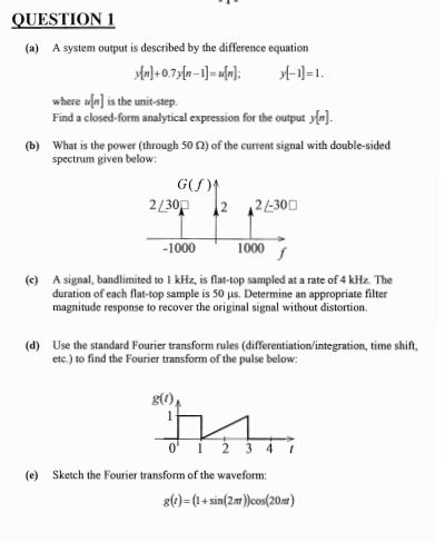 QUESTION 1 (a) A system output is described by the difference equation where?is the unit-step. Find a closed-form analytical expression for the output (b) What is the power (through 50 2) of the current signal with double-sided spectrum given below: GU) 230P 2 2300 1000 1000 (c) A signal, bandlimited to 1 kHz, is flat-top sampled at a rate of 4 kHz. The duration of each flat-top sample is 50 ?s. Determine an appropriate filter magnitude response to recover the original signal without distortion. (d) Use the standard Fourier transform rules (differentiation/integration, time shift, etc.) to find the Fourier transform of the pulse below: g(0) 0 2 34 t (e) Sketch the Fourier transform of the waveform: