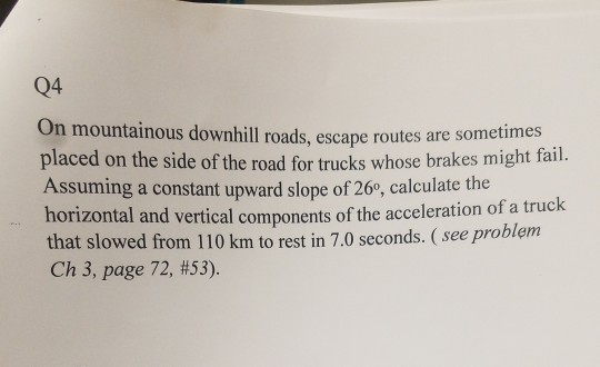 Q4 On mountainous downhill roads, escape routes are sometimes placed on the side of the road for t Assuming a constant upward slope of 26, calculate the horizontal that slowed from 110 km to rest in 7.0 seconds. (see proble Ch 3, page 72, #53). rucks whose brakes might fail. and vertical components of the acceleration of a truck