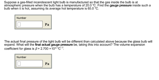 Suppose a gas-filled incandescent light bulb is manufactured so that the gas inside the bulb is at atmospheric pressure when the bulb has a temperature of 20.0 °C. Find the gauge pressure inside such a bulb when it is hot, assuming its average hot temperature is 65.0 °C Number Pa The actual final pressure of the light bulb will be different than calculated above because the glass bulb will expand. What will the final actual gauge pressure be, taking this into account? The volume expansion coefficient for glass is B 2.700 x10 eC Number Pa