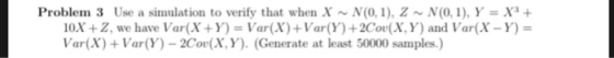 Problem 3 Use a simulation to verify that when X~N(0,1), Z N(0,1)Y X3+ 10X +Z, we have Var(X+Y) Var(X)+Var(Y)+2Cov(X, Y) and