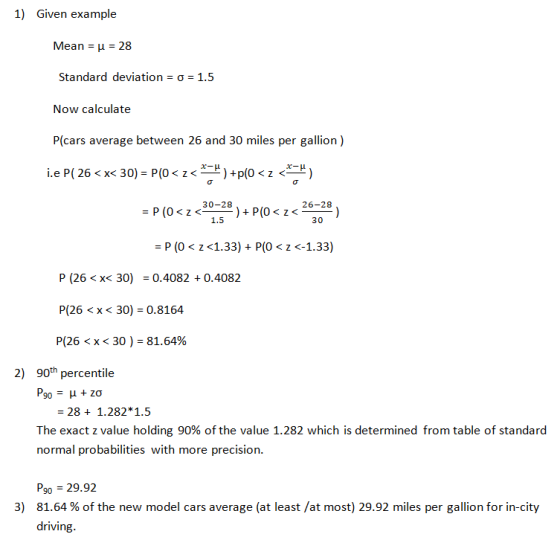 1) Given example Mean H 28 Standard deviation σ 1.5 Now calculate P(cars average between 26 and 30 miles per gallion) iep( 26 < x< 30)-P(0 < z <-)+p(0 < z< ) 30-28 26-28 1.5 800 -P (0 z<1.33)P(0 <-1.33) P (26 < x< 30) = 0.4082 + 0.4082 P(26 < x < 30) = 0.8164 P(26 < x < 30 )-81.64% 2) 90thpercentile 28 + 1.282*1.5 The exact z value holding 90% of the value 1.282 which is determined from table of standard normal probabilities with more precision. P9o 29.92 81.64 % of the new model cars average (at least /at most) 29.92 miles per gallon for in-city driving. 3)
