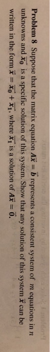 Problem 8 Suppose that the matrix equation Ax = b represents a consistent system of m equations in n unknowns and Xo is a specific solution of this system. Show that any solution of this system E can be written in the form x = xo + x1, where x1 is a solution of Ax = 0.