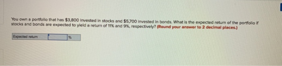 You own a portfolio that has $3.800 invested in stocks and $5,700 invested in bonds. What is the expected return of the porfolio if stocks and bonds are expected to yield a return of 11% and 9%, respectively? (Round your answer to 2 decimal places.) Expected return