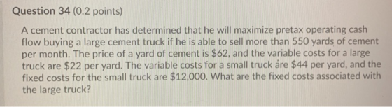 Question 34 (0.2 points) A cement contractor has determined that he will maximize pretax operating cash flow buying a large c