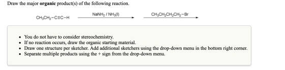 Draw the major organic product(s) of the following reaction. NaNH / NH3(I) CH3CH2CH2CH2-Br CH3CH2-CEC-H • You do not have to