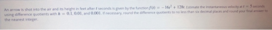 An arrow is shot into the air and its height in feet after 1 seconds is given by the function () = - 1612 + 128. Estimate the