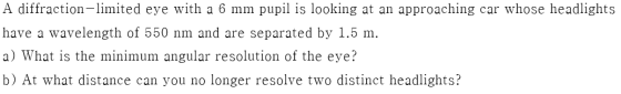 A diffraction- limited eye with a 6 mm pupil is looking at an approaching car whose headlights have a wavelength of 550 nm an