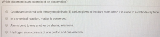 Which statement is an example of an observation? O Cardboard covered with tetracyanoplatinate(I) barium glows in the dark room when it is close to a cathode-ray tube. O In a chemical reaction, matter is conserved. O Atoms bond to one another by sharing electrons. Hydrogen atom consists of one proton and one electron