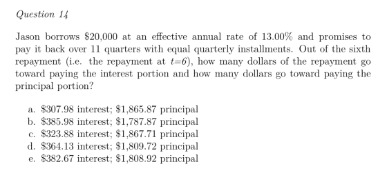 Question 14 Jason borrows $20,000 at an effective annual rate of 13.00% and promises to pay it back over 11 quarters with equ
