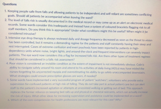 Questions 1. Keeping people safe from falls and allowing patients to be independent and self-reliant are sometimes conficting goals. Should all patients be accompanied when leaving the ward? 2. The level of falls risk is usually documented in the medical record or may come up as an alert on elec tronic medical records. Some wards consider this inadequate and instead have a system of coloured bracelets flagging risk to all staff members. Do you think this is appropriate? Under what conditions might this be useful? When might it be considered intrusive? 3. Intensive eye drop therapy is always reviewed daily and dosage frequency decreased as soon as the threat to vision n controlled, but it remains a demanding regime for the patients and staff constantly having their sleep and has bee rest interrupted. Cases of extreme confusion and even psychosis have been reported by patients in high- dependency units where noise, bright lights. and around-the-clock and frequent interventions can severely impact patients. The eye ward now considers this a flag for increased falls risk. Are there other types of treatment regimes that should be considered in a falls risk assessment? 4. Poor vision is considered an invisible condition as the extent of impairment is not immediately obvious. Colins ability to navigate safely around his room and attend to his activities of daily living (ADLS) may have misled the nurses forgetting his unçorrected myopia and overestimating his ability to go safely unaccompanied downstairs. What strategies could ensure prescription glasses are worn, if needed? 5. Some wards have implemented a very successful program of patient watchers: volunteers who provide extra supervision for confused patients at high risk of falling. They do not take part in actual patient care but can alert staff to the patients increased agitation or attempts at unassisted walking or getting out of bed. This approach replaces the former reliance on keeping bed rails up and physical or chemical restraints, which can actually increase the risk of injury. What other ideas for increasing supervision and assistance could be implemented on a ward? of the core competencies for health professions are most relevant for this case? Why?