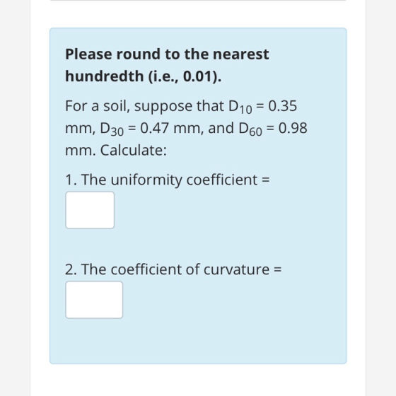 Please round to the nearest hundredth (i.e., 0.01). For a soil, suppose that D10 -0.35 mm, D30 0.47 mm, and D60 0.98 mm. Calculate: 1. The uniformity coefficient- 2. The coefficient of curvature-