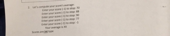 2. Lets compute your scores average: Enter your score (-1) to stop:70 Enter your score (-1) to stop: 88 Enter your score (-1) to stop: 90 Enter your score (-1) to stop: 77 Enter your score (-1) to stop:-1 Your average is XX Scores are int type