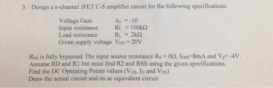 3. Design a n-channel JFET C-S amplifier circuit for the following specifications Voltage Gain input resistance Ri-100kΩ Load resistanceR2k2 Given supply voltage VDD 20V Αν--10 Rss is fully bypassed The input source resistance Rs 02, Ipss-8mA and Vp4V Assume RD and R1 but must find R2 and RSS using the given specifications. Find the DC Operating Points values (VGs, ID and VDs) Draw the actual circuit and its ac equivalent circuit