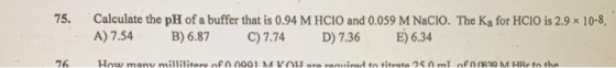 75. Calculate the pH of a buffer that is 0.94 M HCIO and 0.059 M Nacio. The Ką for HCIO is 2.9 x 10-8, A) 7.54 B) 6.87 C) 7.7