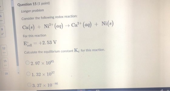 Question 15 (1 point) Longer problem Consider the following redox reaction: Ca(s) + Ni2+ (aq) + Ca2+ (aq) + Ni(s) For this re