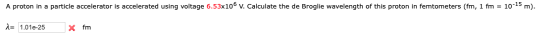 A proton in a particle accelerator is accelerated using voltage 6.53x106 v. Calculate the de Broglie wavelength of this proto