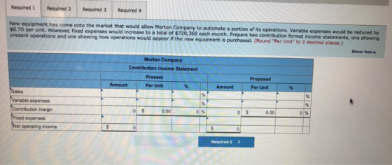 Required 1 Required 2 Required 3 Required 4 New equipment has come onto the market that would allow Morton Company to automate a portion of its operations. Variable expenses $8.70 per unit. However, f fixed expenses would increase to a total of $720,360 each month. Prepare two contribution format income statements, one showing present operations and one showing how operations would appear if the new equipment is purchased. (Round Per Unit s would appear Show less ▲ Morton Company Contribution Income Statement Present Per Unit Proposed Per Unit Sales 0.00 0% 0.00 0% Contribution margin Fixed expenses Net operating income Required 2 >