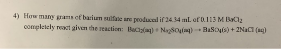 4) How many grams of barium sulfate are produced if 24.34 mL of 0.113 M BaCl2 completely react given the reaction: BaCl2(aq)