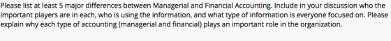 Please list at least 5 major differences between Managerial and Financial Accounting. Include in your discussion who the important players are in each, who is using the information, and what type of information is everyone focused on. Please explain why each type of accounting (managerial and financial) plays an important role in the organization.
