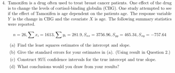 4. Tamoxifen is a drug often used to treat breast cancer patients. One effect of the drug is to change the levels of cortisol-binding globulin (CBG). One study attempted to see if the effect of Tamoxifen is age dependent on the patients age. The response variable Y is the change in CBG and the covariate X is age. The following summary statistics were reported. n-, 26, Σ i-. 161 3, Σ Vi-28 19. Sr,-3756.96, S,-465.34, Sr,--757.64 (a) Find the least squares estimates of the intercept and slope (b) Give the standard errors for your estimates in (a). (Using result in Question 2. (c) Construct 95% confidence intervals for the true intercept and true slope. (d) What conclusions would you draw from your results?