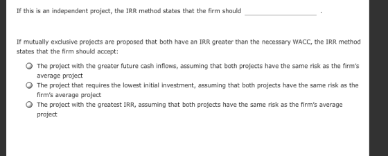 If this is an independent project, the IRR method states that the firm should If mutually exclusive projects are proposed that both have an IRR greater than the necessary WACC, the IRR method states that the firm should accept: O The project with the greater future cash inflows, assuming that both projects have the same risk as the firms average project firms average projedt project O The project that requires the lowest initial investment, assuming that both projects have the same risk as the The project with the greatest IRR, assuming that both projects have the same risk as the firms average