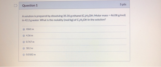 Question 1 5 pts A solution is prepared by dissolving 35.35 g ethanol (C2H5OH; Molar mass = 46.08 g/mol) in 42.2 g water. Wha