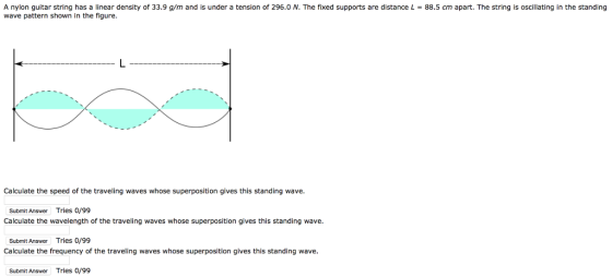 A nylon guitar string has a linear density of 33.9 g/m and is under a tension of 296.0 N. The fixed supports are distance L 88.5 cm apart. The string is oscillating in the standing wave pattern shown in the figure. Calculate the speed of the traveling waves whose superposition gives this standing wave. Submit Answer Tries o/99 Calculate the wavelength of the traveling waves whose superposition gives this standing wave Submit Answer Tries 0/99 Calculate the frequency of the traveling waves whose superposition gives this standing wave. Submit Answer Tries 0/99