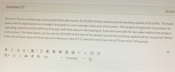 Question 17 10 pts Western Tech is considering a new project that will require $118,000 of fixed assets and networking capita