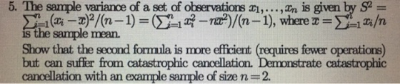5. The sample variance of a set of observations aı,...,n is given by S is the sample mean. Show that the second formula is more efficient (requires fewer operations) but can suffer from catastrophic cancellation. cancellation with an example sample of size n = 2. ate catastrophic