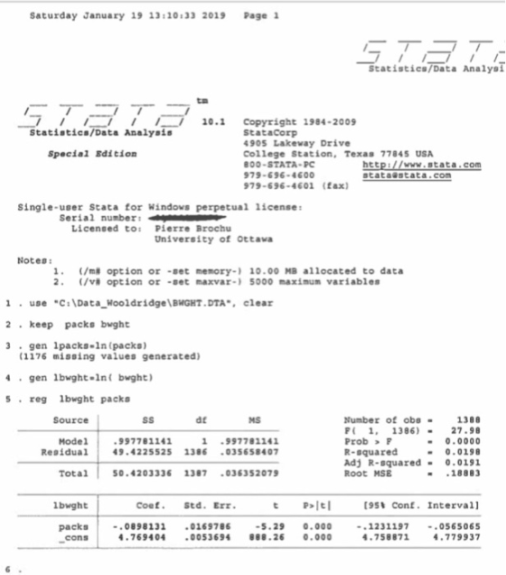 Saturday January 19 13:20:33 2019 Page 1 Statistics/Data Analysl 10.1 Copyright 1984-2009 Statistics/Data Analyais StataCorp 905 Lakevay Drive College Station, Texas 77845 USA 00-STATA PC 979-696-4600 79-696-4601 (fax) Special Edition htt stata stata.com www.stata.com Single-user Stata for Windovs perpetual 1icense Serial number: Licensed to: Pierre Brochu University of Ottava Notes 1. (/m# option or -set memory-) 10.00 MB allocated to data (/v# option or -set maxvar-) 5000 maximum variables 1useC:Data Hooldridge BHGHT.DTA, cleaz 2 keep packs bught 3 gen 1packs-1n (packs) (1176 missing values generated) 4gen 1bwght-1nf bught) sreg lbwght packs Source dt Number of obe1388 P 1. 1386)27.98 Prob F R-squared Adj R-squared- 0.0191 Root MSE MS Model Residual 1997781141 9.42255251386 035658407 997781141 0.0000 0.0198 Total50.4203336 1387 036352079 .18883 1bwght Coef. Std.Err. P키티 [95% Conf. Interval] packs08981310169786 .29 .00012311970565065 .779937 cons .7694040053694 888.26 0.000 -758871