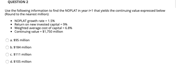 QUESTION 2 Use the following information to find the NOPLAT in year t+1 that yields the continuing value expressed below (Rou