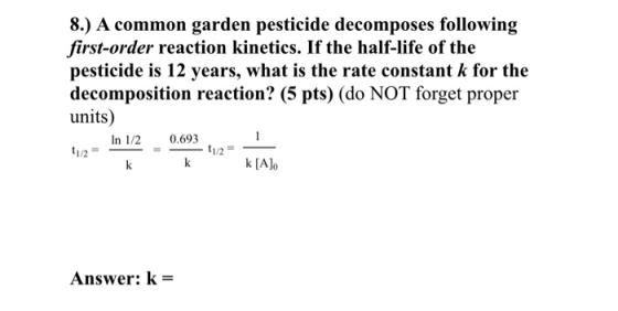 8.) A common garden pesticide decomposes following first-order reaction kinetics. If the half-life of the pesticide is 12 yea