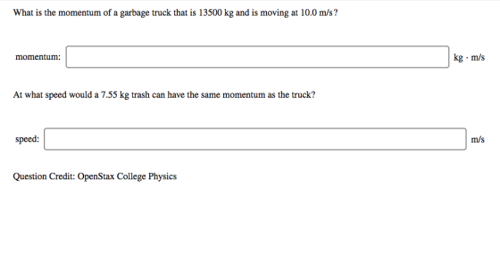 What is the momentum of a garbage truck that is 13500 kg and is moving at 10.0 m/s ? momentum: kg. m/s At what speed would a