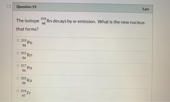 Question 19 3 pts 219 The isotope Rn decays by a-emission. What is the new nucleus 86 that forms? 215 po 84 215 Rn 84 O 217 Р